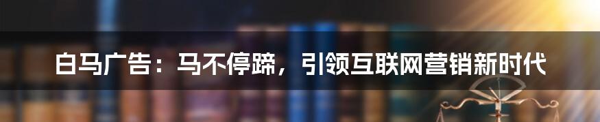 白马广告：马不停蹄，引领互联网营销新时代