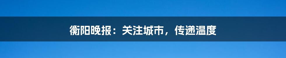 衡阳晚报：关注城市，传递温度