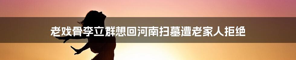 老戏骨李立群想回河南扫墓遭老家人拒绝