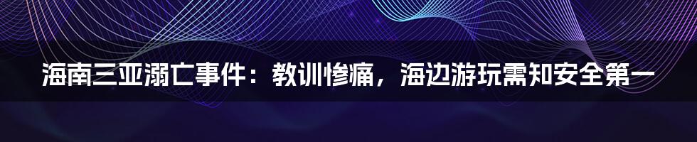 海南三亚溺亡事件：教训惨痛，海边游玩需知安全第一