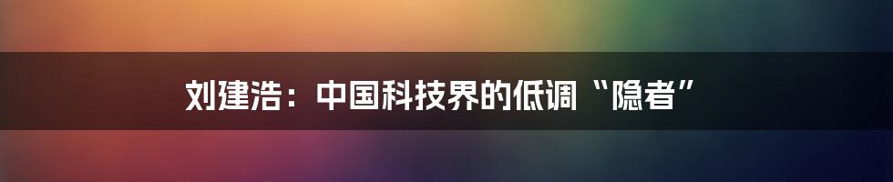 刘建浩：中国科技界的低调“隐者”