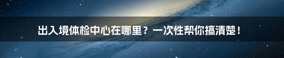 出入境体检中心在哪里？一次性帮你搞清楚！