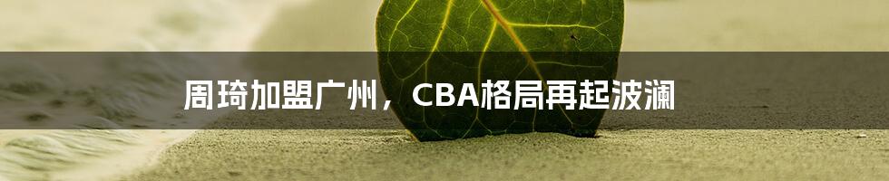 周琦加盟广州，CBA格局再起波澜