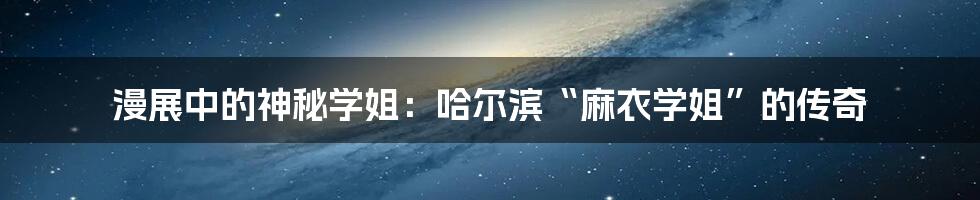 漫展中的神秘学姐：哈尔滨“麻衣学姐”的传奇