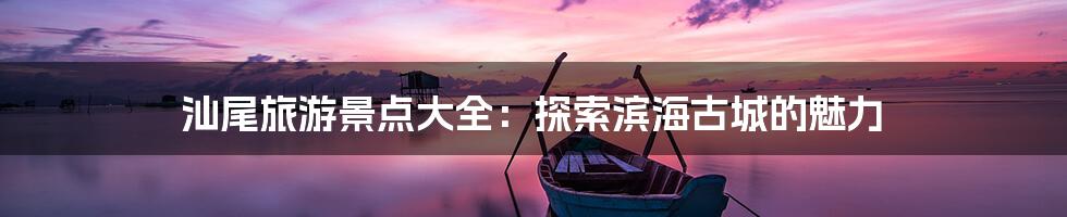 汕尾旅游景点大全：探索滨海古城的魅力