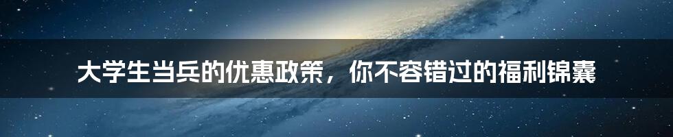 大学生当兵的优惠政策，你不容错过的福利锦囊