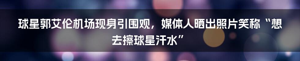 球星郭艾伦机场现身引围观，媒体人晒出照片笑称“想去擦球星汗水”