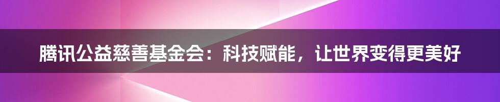 腾讯公益慈善基金会：科技赋能，让世界变得更美好