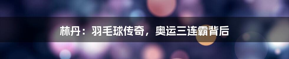 林丹：羽毛球传奇，奥运三连霸背后