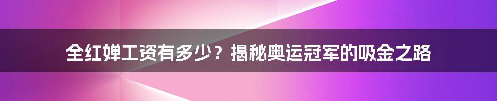 全红婵工资有多少？揭秘奥运冠军的吸金之路