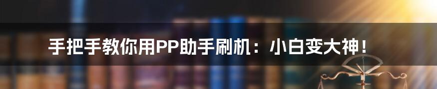 手把手教你用PP助手刷机：小白变大神！