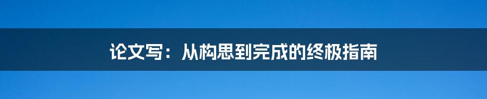 论文写：从构思到完成的终极指南