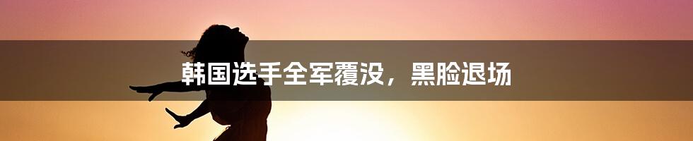 韩国选手全军覆没，黑脸退场