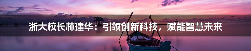 浙大校长林建华：引领创新科技，赋能智慧未来