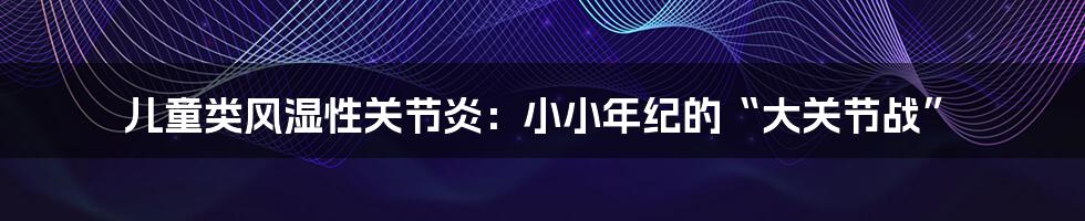 儿童类风湿性关节炎：小小年纪的“大关节战”