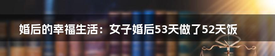 婚后的幸福生活：女子婚后53天做了52天饭