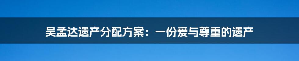 吴孟达遗产分配方案：一份爱与尊重的遗产