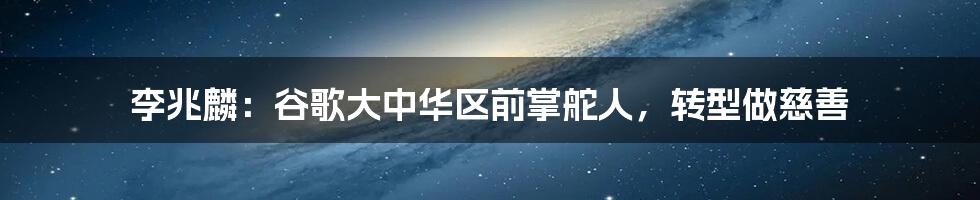 李兆麟：谷歌大中华区前掌舵人，转型做慈善