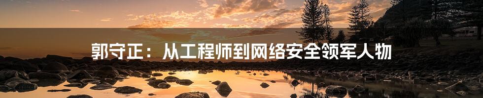 郭守正：从工程师到网络安全领军人物