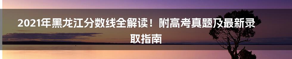 2021年黑龙江分数线全解读！附高考真题及最新录取指南