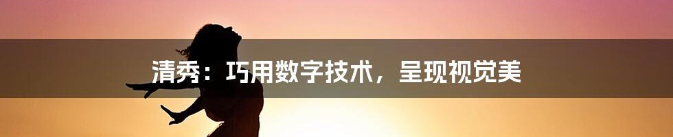 清秀：巧用数字技术，呈现视觉美