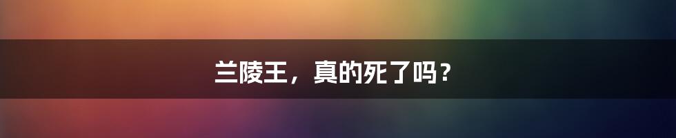 兰陵王，真的死了吗？