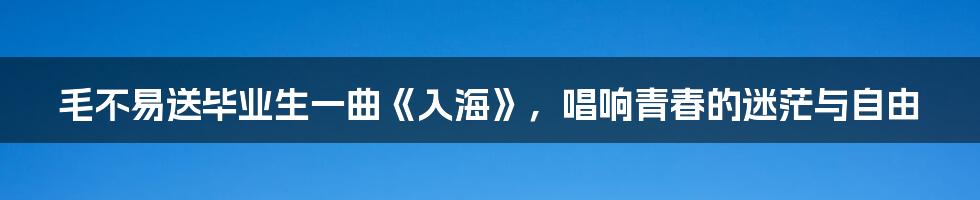 毛不易送毕业生一曲《入海》，唱响青春的迷茫与自由