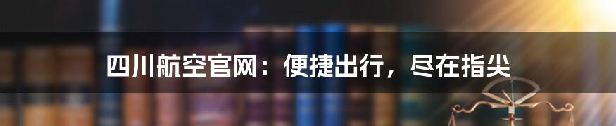 四川航空官网：便捷出行，尽在指尖