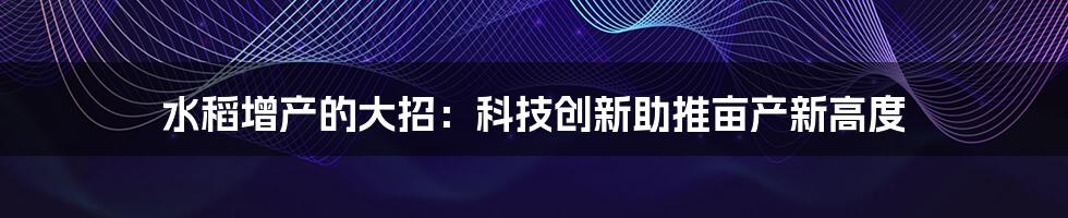 水稻增产的大招：科技创新助推亩产新高度