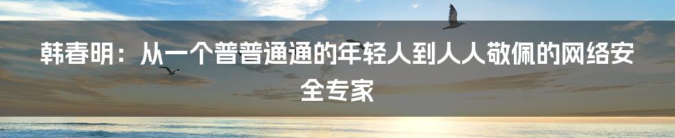 韩春明：从一个普普通通的年轻人到人人敬佩的网络安全专家