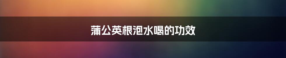 蒲公英根泡水喝的功效