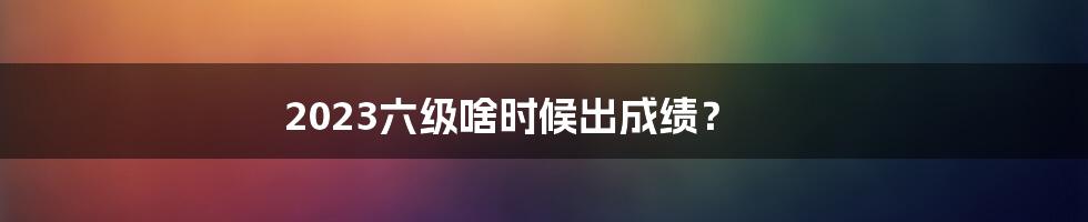 2023六级啥时候出成绩？