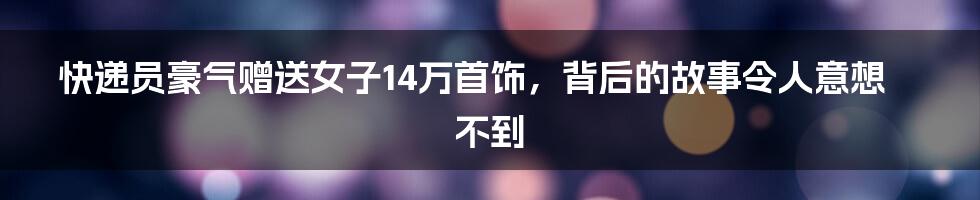 快递员豪气赠送女子14万首饰，背后的故事令人意想不到