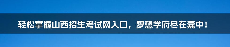 轻松掌握山西招生考试网入口，梦想学府尽在囊中！