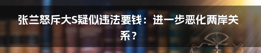 张兰怒斥大S疑似违法要钱：进一步恶化两岸关系？