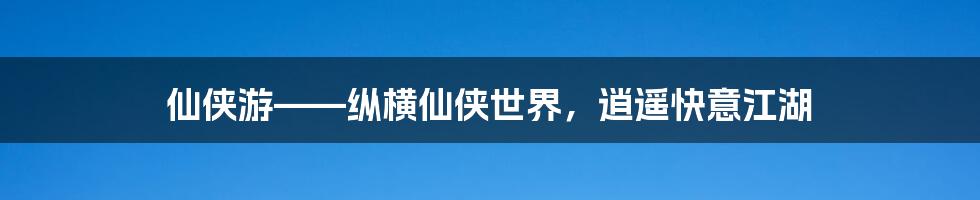 仙侠游——纵横仙侠世界，逍遥快意江湖