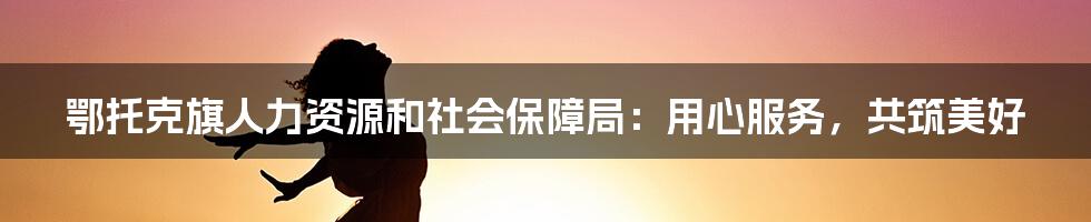 鄂托克旗人力资源和社会保障局：用心服务，共筑美好