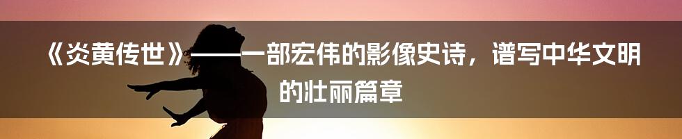 《炎黄传世》——一部宏伟的影像史诗，谱写中华文明的壮丽篇章