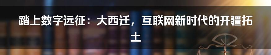 踏上数字远征：大西迁，互联网新时代的开疆拓土