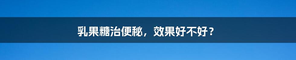 乳果糖治便秘，效果好不好？