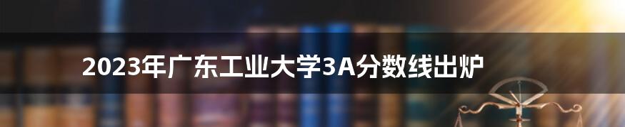 2023年广东工业大学3A分数线出炉