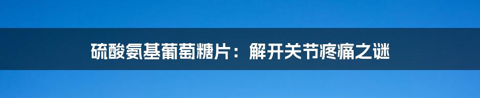 硫酸氨基葡萄糖片：解开关节疼痛之谜