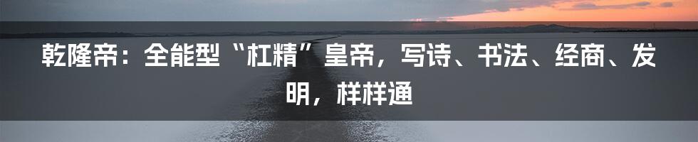 乾隆帝：全能型“杠精”皇帝，写诗、书法、经商、发明，样样通