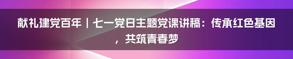 献礼建党百年｜七一党日主题党课讲稿：传承红色基因，共筑青春梦