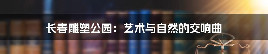 长春雕塑公园：艺术与自然的交响曲