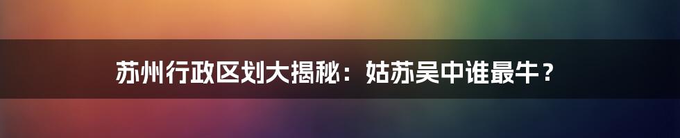 苏州行政区划大揭秘：姑苏吴中谁最牛？