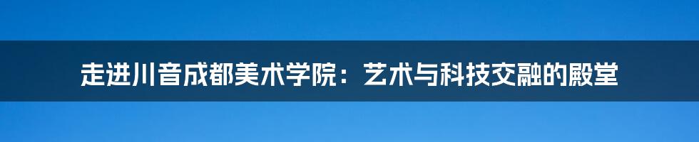 走进川音成都美术学院：艺术与科技交融的殿堂