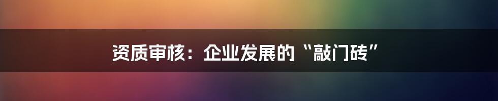 资质审核：企业发展的“敲门砖”