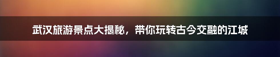 武汉旅游景点大揭秘，带你玩转古今交融的江城