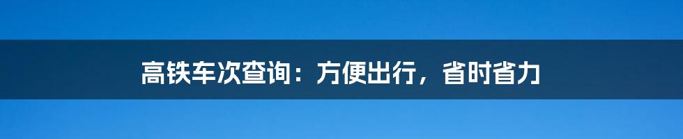 高铁车次查询：方便出行，省时省力